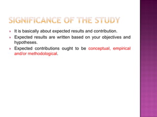  It is basically about expected results and contribution.
 Expected results are written based on your objectives and
hypotheses.
 Expected contributions ought to be conceptual, empirical
and/or methodological.
 