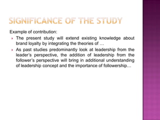 Example of contribution:
 The present study will extend existing knowledge about
brand loyalty by integrating the theories of …
 As past studies predominantly look at leadership from the
leader‘s perspective, the addition of leadership from the
follower‘s perspective will bring in additional understanding
of leadership concept and the importance of followership…
 
