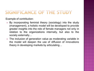 Example of contribution:
 By incorporating feminist theory (sociology) into the study
(management), a holistic model will be developed to provide
greater insights into the role of female managers not only in
relation to the organizations internally, but also to the
society externally…
 The inclusion of generation value as moderating variable in
the model will deepen the use of diffusion of innovations
theory in developing markets by articulating…
 