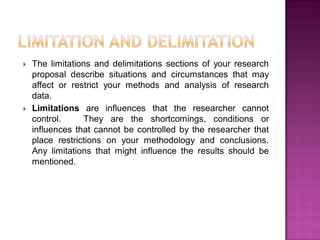  The limitations and delimitations sections of your research
proposal describe situations and circumstances that may
affect or restrict your methods and analysis of research
data.
 Limitations are influences that the researcher cannot
control. They are the shortcomings, conditions or
influences that cannot be controlled by the researcher that
place restrictions on your methodology and conclusions.
Any limitations that might influence the results should be
mentioned.
 