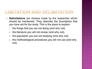  Delimitations are choices made by the researcher which
should be mentioned. They describe the boundaries that
you have set for the study. This is the place to explain:
1. the things that you are not doing (and why not).
2. the literature you will not review (and why not).
3. the population you are not studying (and why not).
4. the methodological procedures you will not use (and why
not).
 