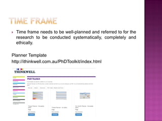  Time frame needs to be well-planned and referred to for the
research to be conducted systematically, completely and
ethically.
Planner Template
http://ithinkwell.com.au/PhDToolkit/index.html
 