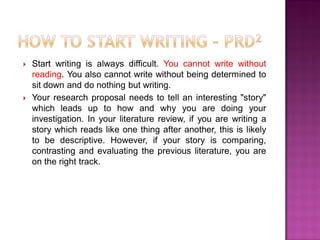  Start writing is always difficult. You cannot write without
reading. You also cannot write without being determined to
sit down and do nothing but writing.
 Your research proposal needs to tell an interesting "story"
which leads up to how and why you are doing your
investigation. In your literature review, if you are writing a
story which reads like one thing after another, this is likely
to be descriptive. However, if your story is comparing,
contrasting and evaluating the previous literature, you are
on the right track.
 