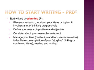  Start writing by planning (P).
1. Plan your research, jot down your ideas or topics. It
involves a lot of thinking progressively.
2. Define your research problem and objective.
3. Consider about your research carried-out.
4. Manage your time (continuity) and focus (concentration)
to facilitate contemplation of your ‗storyline‘ (linking or
combining ideas), reading and writing.
 