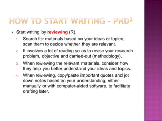  Start writing by reviewing (R).
1. Search for materials based on your ideas or topics;
scan them to decide whether they are relevant.
2. It involves a lot of reading so as to revise your research
problem, objective and carried-out (methodology).
3. When reviewing the relevant materials, consider how
they help you better understand your ideas and topics.
4. When reviewing, copy/paste important quotes and jot
down notes based on your understanding, either
manually or with computer-aided software, to facilitate
drafting later.
 
