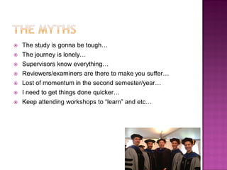  The study is gonna be tough…
 The journey is lonely…
 Supervisors know everything…
 Reviewers/examiners are there to make you suffer…
 Lost of momentum in the second semester/year…
 I need to get things done quicker…
 Keep attending workshops to ―learn‖ and etc…
 