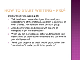  Start writing by discussing (D).
1. Talk to relevant people about your ideas and your
understanding of the materials, get them to comment or
even criticize. Join relevant forum or social group.
2. Attend conferences and discuss with experts or
delegates to get more feedbacks.
3. When you get more ideas or better understanding from
discussions, jot them down somewhere and put them in
your draft proposal.
4. ‗Feed‘ your proposal so that it would ‗grow‘, rather than
‗manufacture‘ it and expect it to be ‗produced‘.
 