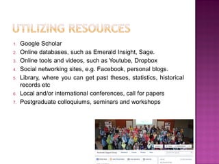 1. Google Scholar
2. Online databases, such as Emerald Insight, Sage.
3. Online tools and videos, such as Youtube, Dropbox
4. Social networking sites, e.g. Facebook, personal blogs.
5. Library, where you can get past theses, statistics, historical
records etc
6. Local and/or international conferences, call for papers
7. Postgraduate colloquiums, seminars and workshops
 