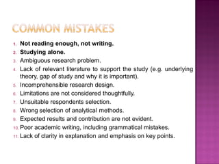 1. Not reading enough, not writing.
2. Studying alone.
3. Ambiguous research problem.
4. Lack of relevant literature to support the study (e.g. underlying
theory, gap of study and why it is important).
5. Incomprehensible research design.
6. Limitations are not considered thoughtfully.
7. Unsuitable respondents selection.
8. Wrong selection of analytical methods.
9. Expected results and contribution are not evident.
10. Poor academic writing, including grammatical mistakes.
11. Lack of clarity in explanation and emphasis on key points.
 