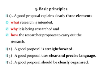 3. Basic principles
l(1). A good proposal explains clearly three elements
Ø what research is intended,
Ø why it is being researched and
Ø how the researcher proposes to carry out the
research.
l(2). A good proposal is straightforward.
l(3). A good proposal uses clear and precise language.
l(4). A good proposal should be clearly organised.
 