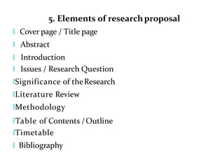 5. Elements of researchproposal
l Cover page / Title page
l Abstract
l Introduction
l Issues / Research Question
lSignificance of theResearch
lLiterature Review
lMethodology
lTable of Contents /Outline
lTimetable
l Bibliography
 