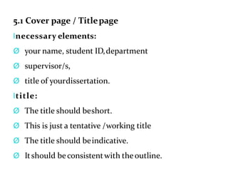 5.1 Cover page / Titlepage
lnecessary elements:
Ø your name, student ID,department
Ø supervisor/s,
Ø title of yourdissertation.
ltitle:
Ø The title should beshort.
Ø This is just a tentative /working title
Ø The title should beindicative.
Ø Itshould beconsistentwith theoutline.
 