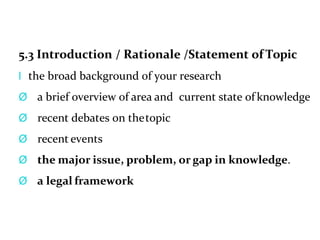 5.3 Introduction / Rationale /Statement of Topic
l the broad background of your research
Ø a brief overview of area and current state of knowledge
Ø recent debates on thetopic
Ø recent events
Ø the major issue, problem, or gap in knowledge.
Ø a legal framework
 