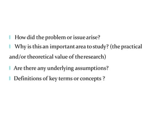 l Howdid the problem or issuearise?
l Why is thisan importantarea tostudy? (the practical
and/or theoretical value of theresearch)
l Are there any underlying assumptions?
l Definitions of key terms or concepts ?
 