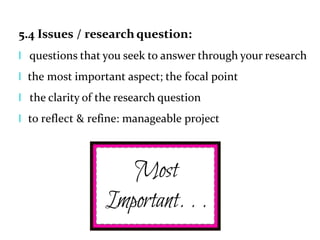 5.4 Issues / research question:
l questions that you seek to answer through your research
l the most important aspect; the focal point
l the clarity of the research question
l to reflect & refine: manageable project
 