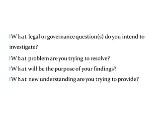 lWhat legal orgovernancequestion(s) doyou intend to
investigate?
lWhat problem areyou trying to resolve?
lWhat will be the purposeof your findings?
lWhat new understanding areyou trying to provide?
 