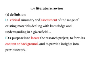5.7 literature review
(1) definition
l a critical summary and assessment of the range of
existing materials dealing with knowledge and
understanding in a givenfield….
lIts purpose is to locate the research project, to form its
context or background, and to provide insights into
previous work.
 