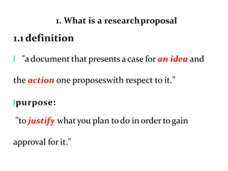 1. What is a researchproposal
1.1 definition
l "a document that presents a case for an idea and
the action one proposeswith respect to it."
lpurpose:
"to justify whatyou plan todo in order togain
approval for it."
 