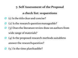 7. Self Assessment of the Proposal
a check list: 10questions
Ø (1) Is the titleclearand concise?
Ø (2) Is the research questionmanageable?
Ø (3) Does the literaturereview draw on authors from
wide range of materials?
Ø (4) Is the proposed research methods suitableto
answer the researchquestion?
Ø (5 ) Is the time planfeasible?
 