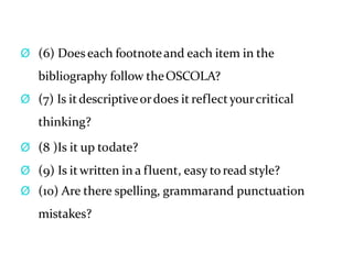 Ø (6) Doeseach footnoteand each item in the
bibliography follow theOSCOLA?
Ø (7) Is itdescriptiveordoes it reflectyourcritical
thinking?
Ø (8 )Is it up todate?
Ø (9) Is it written in a fluent, easy to read style?
Ø (10) Are there spelling, grammarand punctuation
mistakes?
 