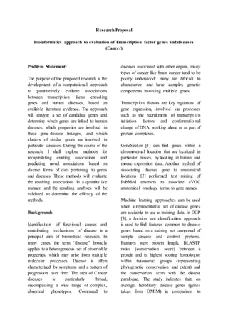Research Proposal
Bioinformatics approach to evaluation of Transcription factor genes and diseases
(Cancer)
Problem Statement:
The purpose of the proposed research is the
development of a computational approach
to quantitatively evaluate associations
between transcription factor encoding
genes and human diseases, based on
available literature evidence. The approach
will analyze a set of candidate genes and
determine which genes are linked to human
diseases, which properties are involved in
these gene-disease linkages, and which
clusters of similar genes are involved in
particular diseases. During the course of the
research, I shall explore methods for
recapitulating existing associations and
predicting novel associations based on
diverse forms of data pertaining to genes
and diseases. These methods will evaluate
the resulting associations in a quantitative
manner, and the resulting analyses will be
validated to determine the efficacy of the
methods.
Background:
Identification of functional causes and
contributing mechanisms of disease is a
principal aim of biomedical research. In
many cases, the term “disease” broadly
applies to a heterogeneous set of observable
properties, which may arise from multiple
molecular processes. Disease is often
characterized by symptoms and a pattern of
progression over time. The area of Cancer
diseases is particularly broad,
encompassing a wide range of complex,
abnormal phenotypes. Compared to
diseases associated with other organs, many
types of cancer like brain cancer tend to be
poorly understood: many are difficult to
characterize and have complex genetic
components involving multiple genes.
Transcription factors are key regulators of
gene expression, involved via processes
such as the recruitment of transcription
initiation factors and conformational
change of DNA, working alone or as part of
protein complexes.
GeneSeeker [1] can find genes within a
chromosomal location that are localized in
particular tissues, by looking at human and
mouse expression data. Another method of
associating disease gene to anatomical
locations [2] performed text mining of
PubMed abstracts to associate eVOC
anatomical ontology terms to gene names.
Machine learning approaches can be used
when a representative set of disease genes
are available to use as training data. In DGP
[3], a decision tree classification approach
is used to find features common to disease
genes based on a training set composed of
sample disease and control proteins.
Features were protein length, BLASTP
ratios (conservation score) between a
protein and its highest scoring homologue
within taxonomic groups (representing
phylogenetic conservation and extent) and
the conservation score with the closest
paralogue. The study indicates that, on
average, hereditary disease genes (genes
taken from OMIM) in comparison to
 