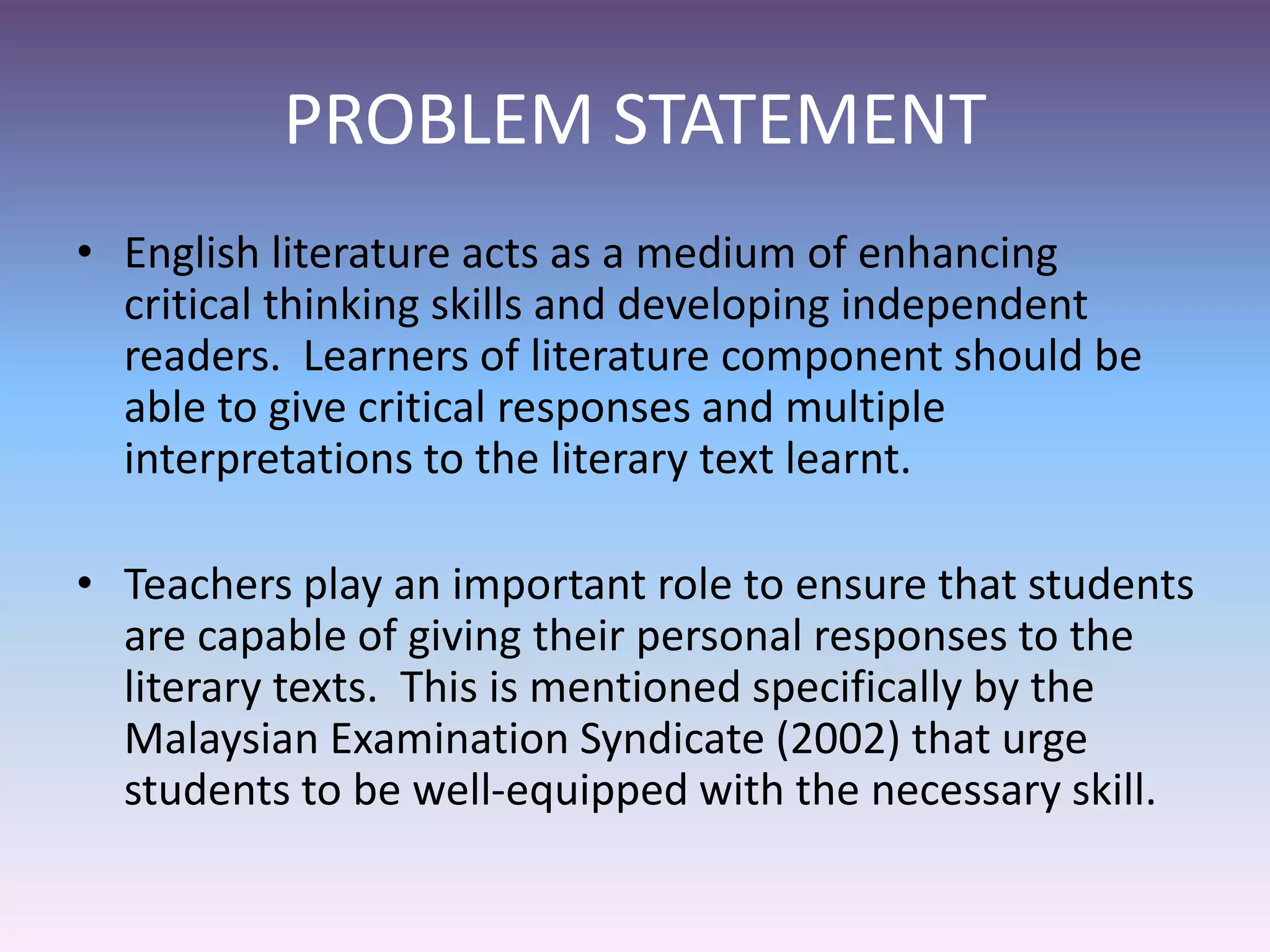 PROBLEM STATEMENT
• English literature acts as a medium of enhancing
critical thinking skills and developing independent
readers. Learners of literature component should be
able to give critical responses and multiple
interpretations to the literary text learnt.
• Teachers play an important role to ensure that students
are capable of giving their personal responses to the
literary texts. This is mentioned specifically by the
Malaysian Examination Syndicate (2002) that urge
students to be well-equipped with the necessary skill.
 