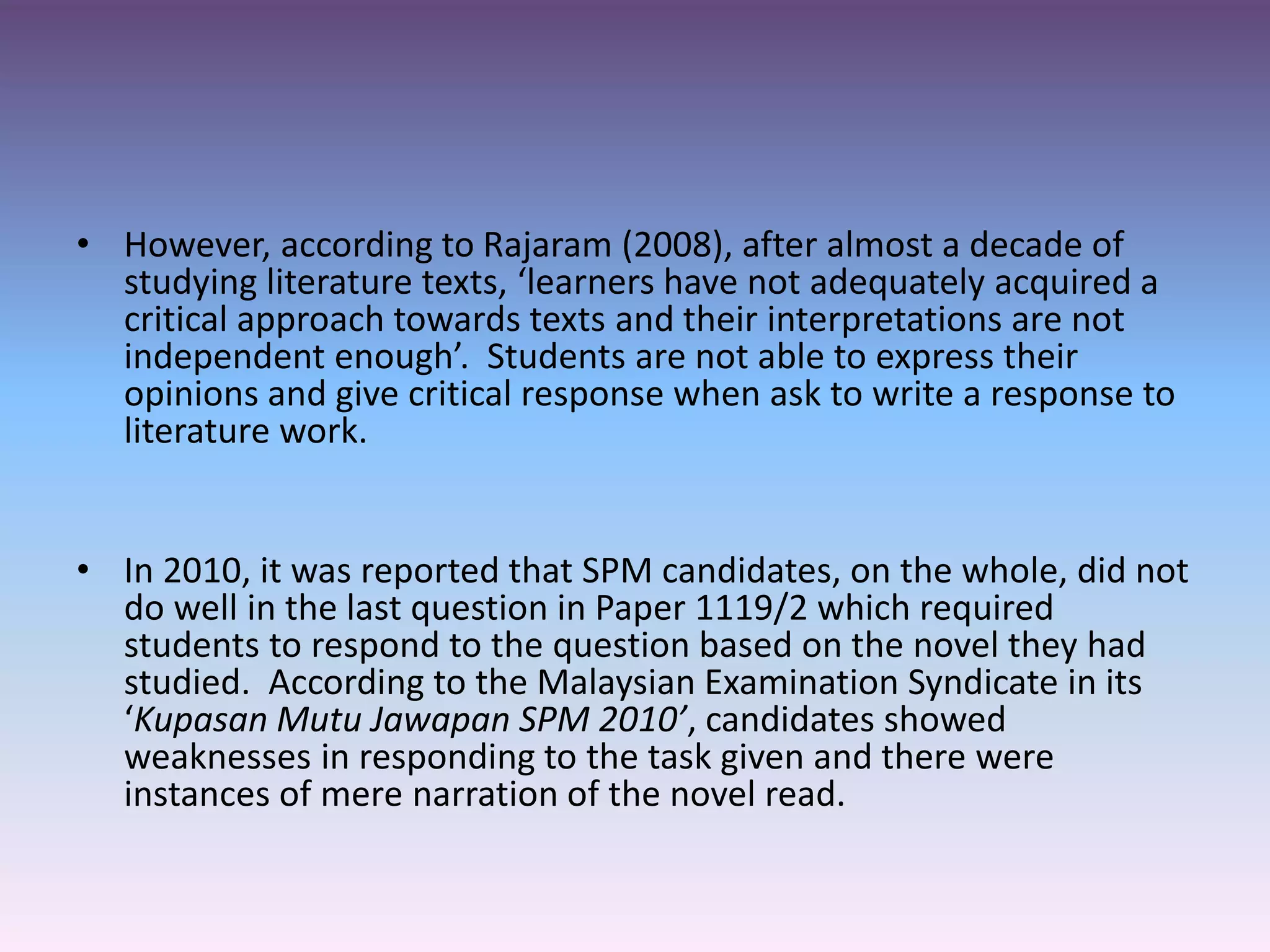 • However, according to Rajaram (2008), after almost a decade of
studying literature texts, ‘learners have not adequately acquired a
critical approach towards texts and their interpretations are not
independent enough’. Students are not able to express their
opinions and give critical response when ask to write a response to
literature work.
• In 2010, it was reported that SPM candidates, on the whole, did not
do well in the last question in Paper 1119/2 which required
students to respond to the question based on the novel they had
studied. According to the Malaysian Examination Syndicate in its
‘Kupasan Mutu Jawapan SPM 2010’, candidates showed
weaknesses in responding to the task given and there were
instances of mere narration of the novel read.
 