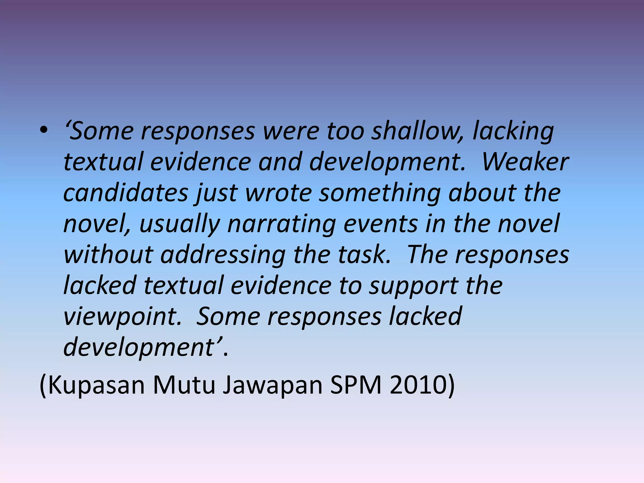 • ‘Some responses were too shallow, lacking
textual evidence and development. Weaker
candidates just wrote something about the
novel, usually narrating events in the novel
without addressing the task. The responses
lacked textual evidence to support the
viewpoint. Some responses lacked
development’.
(Kupasan Mutu Jawapan SPM 2010)
 