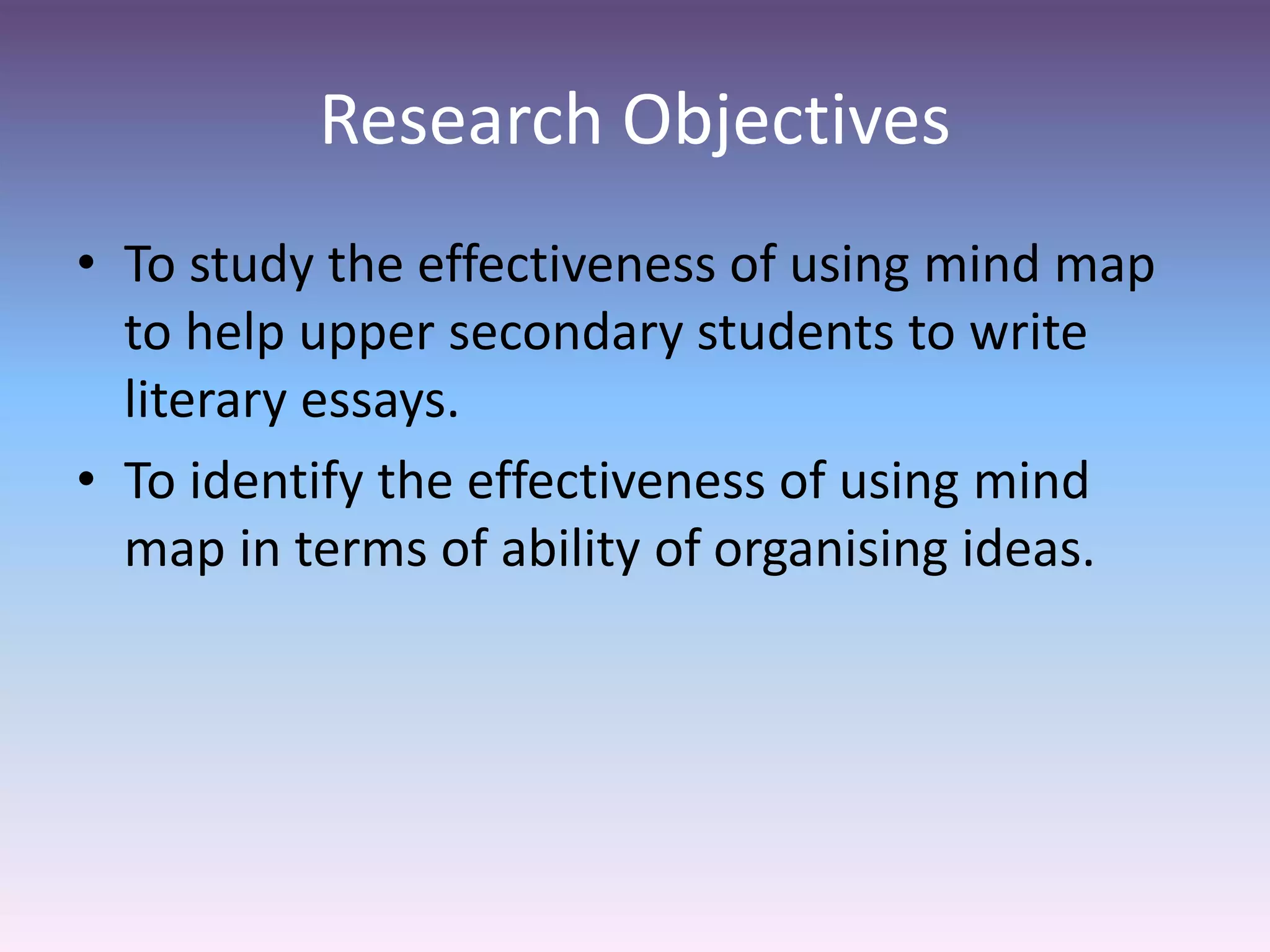 Research Objectives
• To study the effectiveness of using mind map
to help upper secondary students to write
literary essays.
• To identify the effectiveness of using mind
map in terms of ability of organising ideas.
 