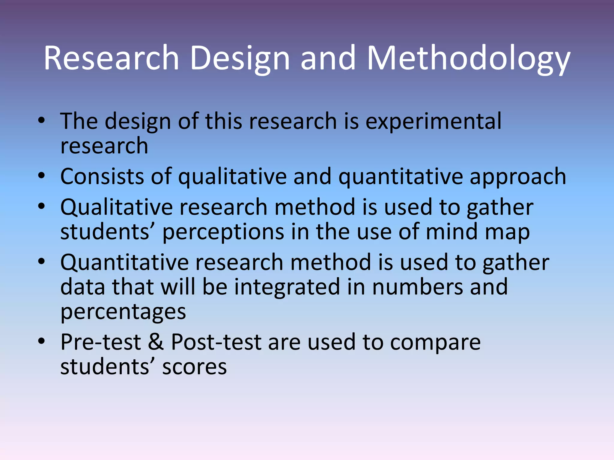 Research Design and Methodology
• The design of this research is experimental
research
• Consists of qualitative and quantitative approach
• Qualitative research method is used to gather
students’ perceptions in the use of mind map
• Quantitative research method is used to gather
data that will be integrated in numbers and
percentages
• Pre-test & Post-test are used to compare
students’ scores
 