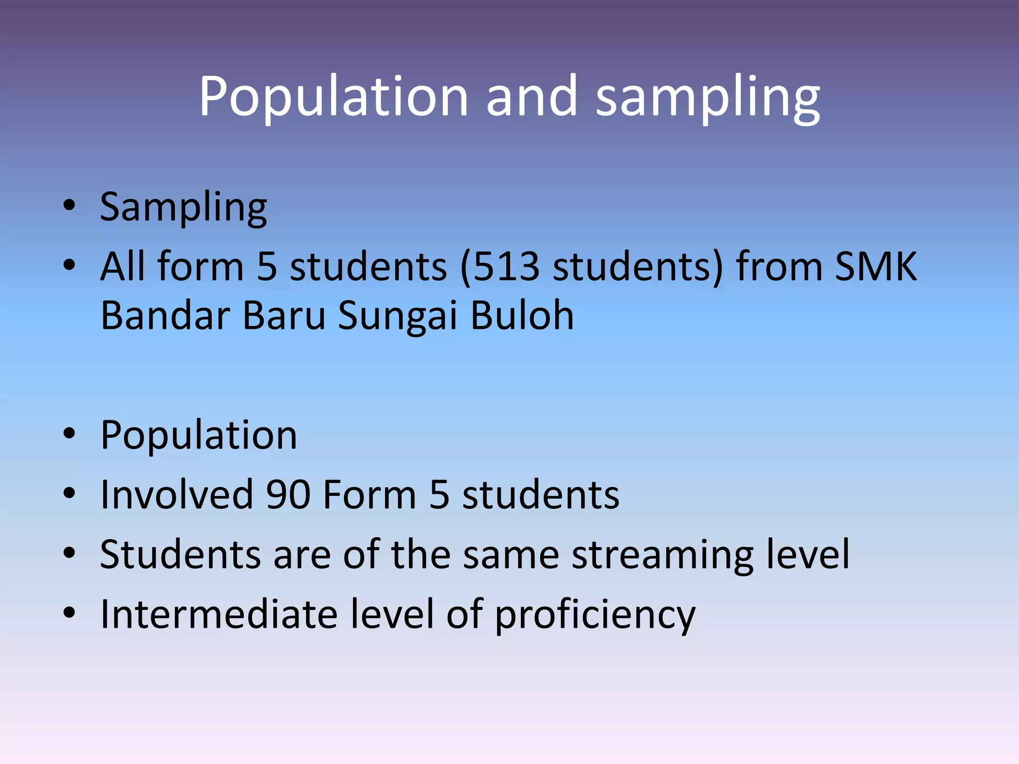 Population and sampling
• Sampling
• All form 5 students (513 students) from SMK
Bandar Baru Sungai Buloh
• Population
• Involved 90 Form 5 students
• Students are of the same streaming level
• Intermediate level of proficiency
 