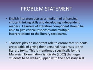 PROBLEM STATEMENT
• English literature acts as a medium of enhancing
critical thinking skills and developing independent
readers. Learners of literature component should be
able to give critical responses and multiple
interpretations to the literary text learnt.
• Teachers play an important role to ensure that students
are capable of giving their personal responses to the
literary texts. This is mentioned specifically by the
Malaysian Examination Syndicate (2002) that urge
students to be well-equipped with the necessary skill.
 