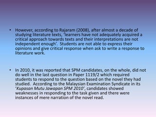 • However, according to Rajaram (2008), after almost a decade of
studying literature texts, ‘learners have not adequately acquired a
critical approach towards texts and their interpretations are not
independent enough’. Students are not able to express their
opinions and give critical response when ask to write a response to
literature work.
• In 2010, it was reported that SPM candidates, on the whole, did not
do well in the last question in Paper 1119/2 which required
students to respond to the question based on the novel they had
studied. According to the Malaysian Examination Syndicate in its
‘Kupasan Mutu Jawapan SPM 2010’, candidates showed
weaknesses in responding to the task given and there were
instances of mere narration of the novel read.
 
