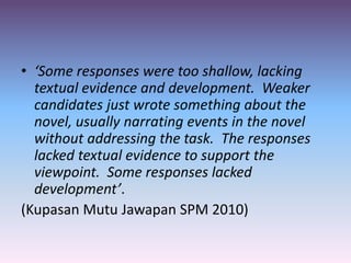 • ‘Some responses were too shallow, lacking
textual evidence and development. Weaker
candidates just wrote something about the
novel, usually narrating events in the novel
without addressing the task. The responses
lacked textual evidence to support the
viewpoint. Some responses lacked
development’.
(Kupasan Mutu Jawapan SPM 2010)
 