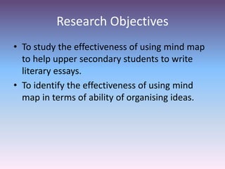 Research Objectives
• To study the effectiveness of using mind map
to help upper secondary students to write
literary essays.
• To identify the effectiveness of using mind
map in terms of ability of organising ideas.
 