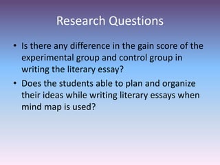 Research Questions
• Is there any difference in the gain score of the
experimental group and control group in
writing the literary essay?
• Does the students able to plan and organize
their ideas while writing literary essays when
mind map is used?
 