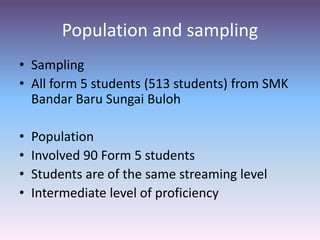 Population and sampling
• Sampling
• All form 5 students (513 students) from SMK
Bandar Baru Sungai Buloh
• Population
• Involved 90 Form 5 students
• Students are of the same streaming level
• Intermediate level of proficiency
 