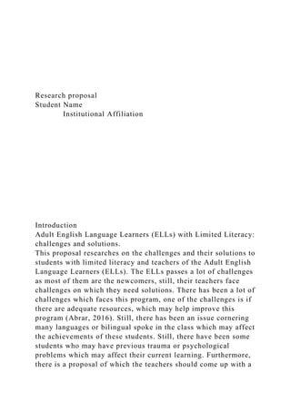 Research proposal
Student Name
Institutional Affiliation
Introduction
Adult English Language Learners (ELLs) with Limited Literacy:
challenges and solutions.
This proposal researches on the challenges and their solutions to
students with limited literacy and teachers of the Adult English
Language Learners (ELLs). The ELLs passes a lot of challenges
as most of them are the newcomers, still, their teachers face
challenges on which they need solutions. There has been a lot of
challenges which faces this program, one of the challenges is if
there are adequate resources, which may help improve this
program (Abrar, 2016). Still, there has been an issue cornering
many languages or bilingual spoke in the class which may affect
the achievements of these students. Still, there have been some
students who may have previous trauma or psychological
problems which may affect their current learning. Furthermore,
there is a proposal of which the teachers should come up with a
 