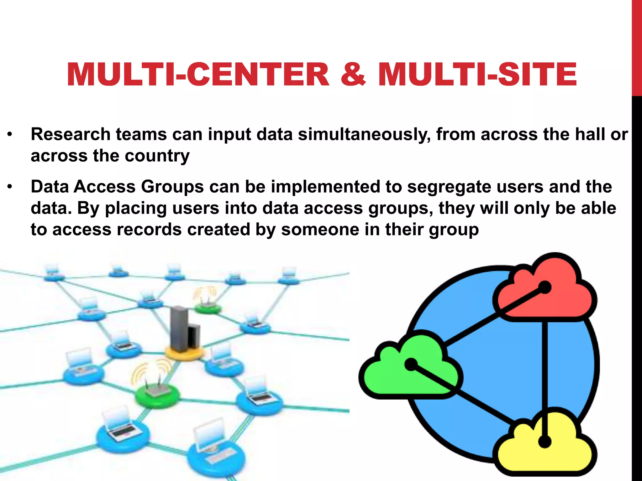 MULTI-CENTER & MULTI-SITE
• Research teams can input data simultaneously, from across the hall or
across the country
• Data Access Groups can be implemented to segregate users and the
data. By placing users into data access groups, they will only be able
to access records created by someone in their group
 