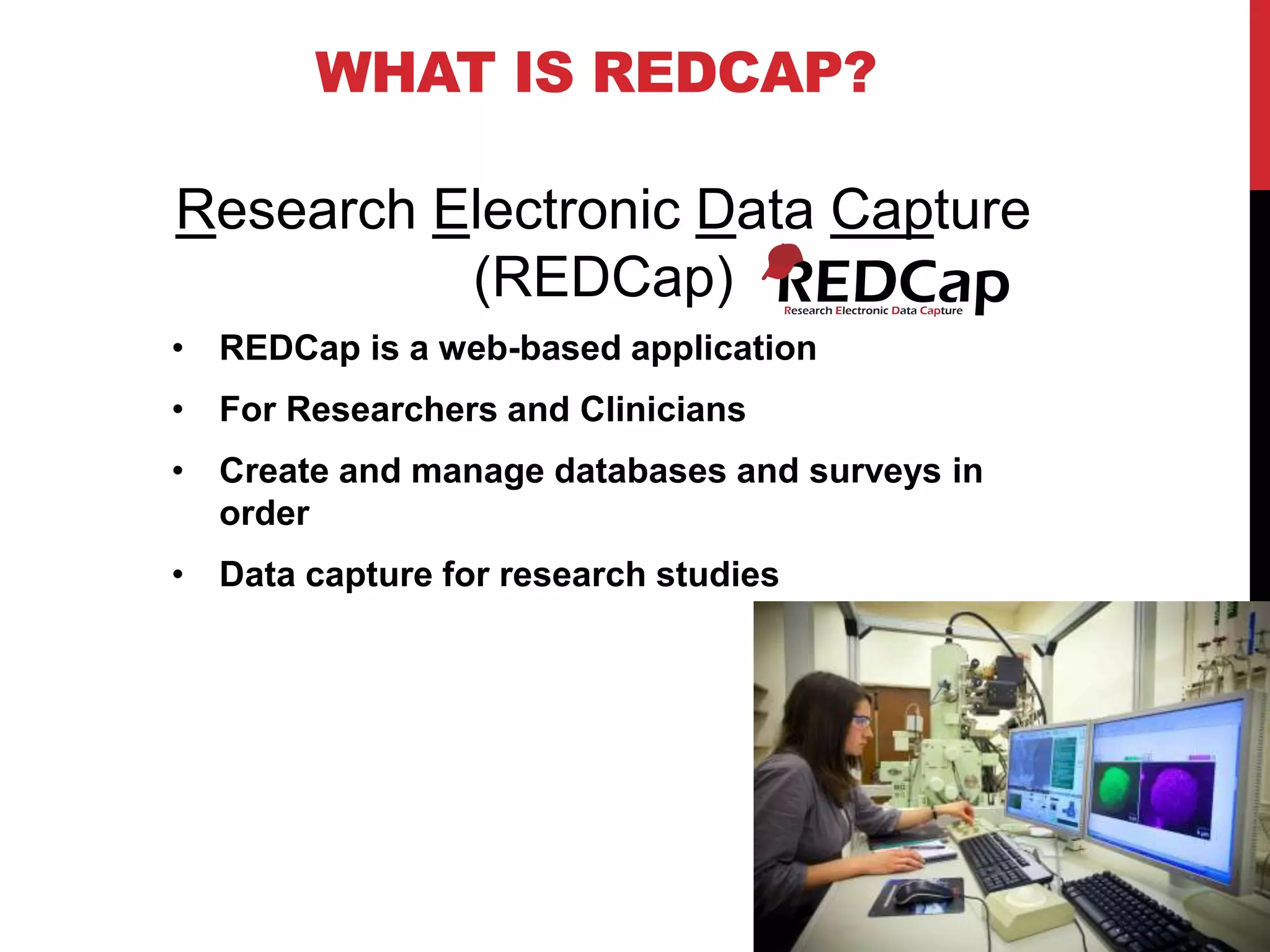 WHAT IS REDCAP?
• REDCap is a web-based application
• For Researchers and Clinicians
• Create and manage databases and surveys in
order
• Data capture for research studies
Research Electronic Data Capture
(REDCap)
 