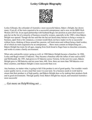 Lesley Gillespie Biography
Lesley Gillespie, the cofounder of Australia s most successful bakery, Baker s Delight, has shown
many, if not all, of the traits required to be a successful entrepreneur, and is now on the BRW Rich
Women 2015 list. In an equal partnership with husband Roger, her position as joint chief executive
puts her on the list of a minority of business owned by women, especially in the 1980 s when Bakers
Delight was opened. Though she has said that she has not faced many barriers to being a woman in
business, apart from a few instances, a woman would likely not have made it to be so successful
without focus, thinking of those around her, passion, self motivation and without being a hard worker,
all of which are traits required to be an entrepreneur. ... Show more content on Helpwriting.net ...
Bakers Delight has treats for all ages, ranging from fresh bread to finger buns to chocolate croissants,
and works to create a family environment.
When sales and profits weren t going as well, in 1988 Bakers Delight became a franchise. In 1988,
Lesley and Roger owned 15 bakeries. They became a franchise after the influx of ones such as KFC
and McDonalds. By 1991, had grown to 43 bakeries across Victoria. In the next two years, Bakers
Delight grew to 200 bakeries and ten years later, 600. Now, there are more than 700 bakeries over
three countries, and Bakers Delight is more successful than ever.
Any business, no matter what, is going to fail if the product is not of good quality. You wouldn t watch
a poor quality movie, or eat a meal that wasn t to your taste. So a business needs to work hard to
ensure that their produce is of high quality, and Bakers Delight does so by making their products fresh
and in good environments. Through quality food, Bakers Delight has stayed, and remained Australia s
most successful
... Get more on HelpWriting.net ...
 