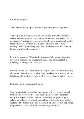 Research Proposal
The articles for this proposal is attached to this assignment.
The origin of my research question comes from the impact of
school counseling character education counseling lessons have
on students’ academic achievement and social-emotional health.
Many students, especially 3rd grade students are failing
reading, writing, and language due to frustrations that have at
home, school, and community.
Research question: What is the impact of character education
counseling lessons on increasing academic achievement in
Reading, Writing, and Literacy?
Students come to school with an array of concerns and teaching
character education, reviewing data, working as a team with the
teachers, administrators, etc. will increase student achievement.
Instructions for assignment below:
The culminating project for the course is a research proposal
that will be structured for conducting an authentic research
study for improving the current counseling program at your
school or enhancing school counseling practice in your school
system. The following questions must be answered in the paper.
Plagiarism 15% or more will receive a grade of “0”.
 