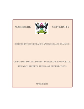 MAKERERE                        UNIVERSITY




DIRECTORATE OF RESEARCH AND GRADUATE TRAINING




GUIDELINES FOR THE FORMAT OF RESEARCH PROPOSALS,

   RESEARCH REPORTS, THESIS AND DISSERTATIONS




                   MARCH 2011
 