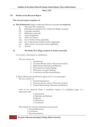 Guidelines for the format of Research Proposals, Research Reports, Thesis and Dissertations1
                                                      March 1, 2011

5.0         Outline of the Research Report

      The research report comprises of:

      a) The Preliminaries (pages numbered in Roman numerals) to consist of:-
            (i)    Title page (Not numbered)
            (ii)   Declaration (compulsory for certificate & Degree research)
            (iii)  Copyright statement
            (iv)   Dedication (optional)
            (v)    Acknowledgement
            (vi)   Table of Contents
            (vii) List of Tables (where applicable)
            (viii) List of illustrations (Figures) (where applicable)
            (ix)   Abbreviations (Acronyms) (where applicable)
            (x)    Abstract

      b)                 The Body/Text (Page numbers in Arabic numerals)

            i) For thesis / dissertation as a publication

                The text consists of:
                               1. Introduction
                               2. Literature Review and/or Theoretical Analysis
                               3. Methodology/Materials and Methods
                               4. Presentation of results/findings
                               5. Discussion of results/findings
                               6. Conclusions and Recommendations.

            ii) Thesis/Dissertation published as papers and /or as manuscripts
                 The text consists of:
                                1. General Introduction
                                2. Literature Review and/or Theoretical Analysis
                                3. General Methodology/Materials and Methods

                Each of the objectives forms a standalone chapter of a published paper or a
                manuscript with:
                                 i) Introduction
                                 ii) Materials and Methods
                                 iii) Results
                                 iv) Discussion
                                 v) Conclusion

                Then follows the sections (numbered consecutively):
                           5. General Discussion
                           6. Conclusion
                           7. Recommendations
           7 Directorate of Research and Graduate Training| Makerere University
 