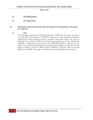 Guidelines for the format of Research Proposals, Research Reports, Thesis and Dissertations1
                                                       March 1, 2011


      c)                  The Bibliography

      d)                  The Appendices


5.1              Preliminary Pages Except Title Page Are Paginated Using Roman Numerals
                 (I)…(X) Etc:

      i).                Title
                 The title page should have the Logo and the name of Makerere University, the title of
                 the study/thesis/dissertation in CAPITALS; full names of the researcher/candidate,
                 qualifications already attained and their awarding Universities. Where the report is
                 submitted for an award of Makerere University, the candidate must state whether the
                 THESIS is submitted for the award or „the DISSERTATION is submitted to the
                 Directorate of Research and Graduate Training in partial fulfilment of the award of the
                 degree of Master or Ph.D or MD or LLD of Makerere University‟. This text should
                 appear in the middle of the page. All information on the title page must be centred.




            8 Directorate of Research and Graduate Training| Makerere University
 