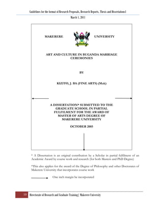 Guidelines for the format of Research Proposals, Research Reports, Thesis and Dissertations1
                                            March 1, 2011




                   MAKERERE                                       UNIVERSITY




                    ART AND CULTURE IN BUGANDA MARRIAGE
                                CEREMONIES



                                                    BY


                              KIZITO, J. BA (FINE ARTS) (Mak)




                        A DISSERTATION* SUBMITTED TO THE
                           GRADUATE SCHOOL IN PARTIAL
                          FULFILMENT FOR THE AWARD OF
                             MASTER OF ARTS DEGREE OF
                               MAKERERE UNIVERSITY

                                           OCTOBER 2005




       * A Dissertation is an original contribution by a Scholar in partial fulfilment of an
       Academic Award by course work and research (for both Masters and PhD Degree)

       *This also applies for the award of the Degree of Philosophy and other Doctorates of
       Makerere University that incorporates course work

                          One inch margin be incorporated




10 Directorate of Research and Graduate Training| Makerere University
 