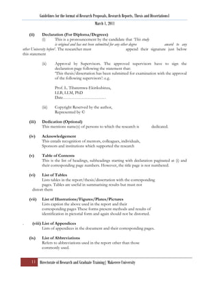 Guidelines for the format of Research Proposals, Research Reports, Thesis and Dissertations1
                                                   March 1, 2011

    (ii)     Declaration (For Diploma/Degrees)
             (i)        This is a pronouncement by the candidate that ‘This study
                        is original and has not been submitted for any other degree             award to any
other University before‟. The researcher must                              append their signature just below
this statement

             (ii)     Approval by Supervisors. The approved supervisors have to sign the
                      declaration page following the statement that:
                      „This thesis/dissertation has been submitted for examination with the approval
                      of the following supervisors‟: e.g.

                      Prof. L. Tibatemwa-Ekirikubinza,
                      LLB, LLM, PhD
                      Date…………………………

             (iii)    Copyright Reserved by the author,
                      Represented by ©

    (iii)    Dedication (Optional)
             This mentions name(s) of persons to which the research is                     dedicated.

    (iv)     Acknowledgement
             This entails recognition of mentors, colleagues, individuals,
             Sponsors and institutions which supported the research

    (v)      Table of Contents
             This is the list of headings, subheadings starting with declaration paginated at (i) and
             their corresponding page numbers. However, the title page is not numbered.

    (vi)    List of Tables
            Lists tables in the report/thesis/dissertation with the corresponding
            pages. Tables are useful in summarising results but must not
      distort them

    (vii)    List of Illustrations/Figures/Plates/Pictures
             Lists caption the above used in the report and their
             corresponding pages These forms present methods and results of
             identification in pictorial form and again should not be distorted.

.     (viii) List of Appendices
             Lists of appendices in the document and their corresponding pages.

    (ix)     List of Abbreviations
             Refers to abbreviations used in the report other than those
             commonly used.


     11 Directorate of Research and Graduate Training| Makerere University
 