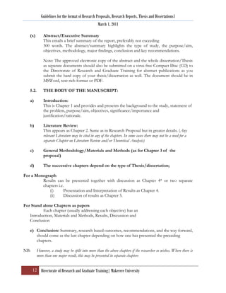 Guidelines for the format of Research Proposals, Research Reports, Thesis and Dissertations1
                                                   March 1, 2011

   (x)        Abstract/Executive Summary
              This entails a brief summary of the report, preferably not exceeding
              300 words. The abstract/summary highlights the type of study, the purpose/aim,
              objectives, methodology, major findings, conclusion and key recommendations.

              Note: The approved electronic copy of the abstract and the whole dissertation/Thesis
              as separate documents should also be submitted on a virus free Compact Disc (CD) to
              the Directorate of Research and Graduate Training for abstract publications as you
              submit the hard copy of your thesis/dissertation as well. The document should be in
              MSWord, text rich format or PDF.

   5.2.       THE BODY OF THE MANUSCRIPT:

   a)         Introduction:
              This is Chapter 1 and provides and presents the background to the study, statement of
              the problem, purpose/aim, objectives, significance/importance and
              justification/rationale.

   b)         Literature Review:
              This appears as Chapter 2. Same as in Research Proposal but in greater details. (Any
              relevant Literature may be cited in any of the chapters. In some cases there may not be a need for a
              separate Chapter on Literature Review and/or Theoretical Analysis)

   c)         General Methodology/Materials and Methods (as for Chapter 3 of the
              proposal)

   d)         The successive chapters depend on the type of Thesis/dissertation;

For a Monograph
         Results can be presented together with discussion as Chapter 4* or two separate
         chapters i.e.
            (i)       Presentation and Interpretation of Results as Chapter 4.
            (ii)      Discussion of results as Chapter 5.

For Stand alone Chapters as papers
          Each chapter (usually addressing each objective) has an
   Introduction, Materials and Methods, Results, Discussion and
   Conclusion

   e) Conclusion: Summary, research based outcomes, recommendations, and the way forward,
      should come as the last chapter depending on how one has presented the preceding
      chapters.

NB:       However, a study may be split into more than the above chapters if the researcher so wishes. Where there is
          more than one major result, this may be presented in separate chapters


      12 Directorate of Research and Graduate Training| Makerere University
 
