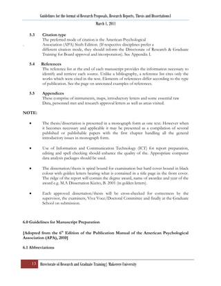 Guidelines for the format of Research Proposals, Research Reports, Thesis and Dissertations1
                                                 March 1, 2011

    5.3     Citation type
            The preferred mode of citation is the American Psychological
.           Association (APA) Sixth Edition. (If respective disciplines prefer a
            different citation mode, they should inform the Directorate of Research & Graduate
            Training for Board approval and incorporation). See Appendix I.

    5.4    References
           The reference list at the end of each manuscript provides the information necessary to
           identify and retrieve each source. Unlike a bibliography, a reference list cites only the
           works which were cited in the text. Elements of references differ according to the type
           of publication. See the page on annotated examples of references.

    5.5     Appendices
            These comprise of instruments, maps, introductory letters and some essential raw
            Data, personnel met and research approval letters as well as areas visited.

NOTE:

            The thesis/dissertation is presented in a monograph form as one text. However when
            it becomes necessary and applicable it may be presented as a compilation of several
            published or publishable papers with the first chapter handling all the general
            introductory issues in monograph form.

            Use of Information and Communication Technology (ICT) for report preparation,
            editing and spell checking should enhance the quality of the. Appropriate computer
            data analysis packages should be used.

            The dissertation/thesis is spiral bound for examination but hard cover bound in black
            colour with golden letters bearing what is contained in a title page in the front cover.
            The ridge of the report will contain the degree award, name of awardee and year of the
            award e.g. M.A Dissertation Kizito, B. 2001 (in golden letters).

            Each approved dissertation/thesis will be cross-checked for correctness by the
            supervisor, the examiners, Viva Voce/Doctoral Committee and finally at the Graduate
            School on submission.



6.0 Guidelines for Manuscript Preparation

[Adopted from the 6th Edition of the Publication Manual of the American Psychological
Association (APA), 2010]

6.1 Abbreviations


     13 Directorate of Research and Graduate Training| Makerere University
 