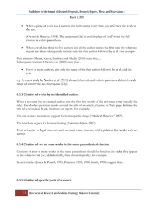 Guidelines for the format of Research Proposals, Research Reports, Thesis and Dissertations1
                                                 March 1, 2011

        When a piece of work has 2 authors cite both names every time you reference the work in
        the text.

        (Owens & Munene, 1994). The ampersand (&) is used in place of „and‟ when the full
        citation is within parenthesis

        When a work has three to five authors cite all the author names the first time the reference
        occurs and then subsequently include only the first author followed by et al. For example:

First citation: Olwari, Kaaya, Busikwa and Okello (2010) state that.....
Subsequent citations: Olwari et al. (2010) state that...

        For 6 or more authors, cite only the name of the first author followed by et al. and the
        year.

e.g. A recent study by Nsobya et al. (2010) showed that cultured malaria parasites exhibited a wide
range of sensitivities to chloroquine (CQ).


6.3.3 Citation of works by no identified author:

When a resource has no named author, cite the first few words of the reference entry (usually the
title). Use double quotation marks around the title of an article, chapter, or Web page. Italicize the
title of a periodical, book, brochure, or report. For example:

The site seemed to indicate support for homeopathic drugs (“Medical Miracles,” 2009).

The brochure argues for homeschooling (Education Reform, 2007).

Treat reference to legal materials such as court cases, statutes, and legislation like works with no
author.


6.3.4 Citation of two or more works in the same parenthetical citation:

Citations of two or more works in the same parentheses should be listed in the order they appear
in the reference list (i.e., alphabetically, then chronologically), for example:

Several studies (Jones & Powell, 1993; Peterson, 1995, 1998; Smith, 1990) suggest that...




6.3.5 Citation of specific parts of a source


     15 Directorate of Research and Graduate Training| Makerere University
 